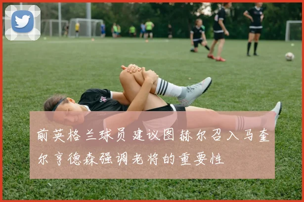 前英格兰球员建议图赫尔召入马奎尔亨德森强调老将的重要性