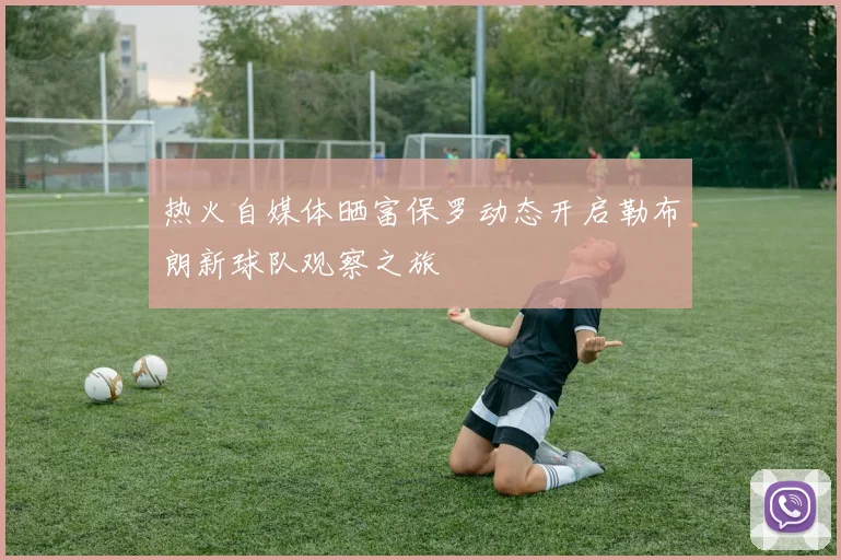 热火自媒体晒富保罗动态开启勒布朗新球队观察之旅