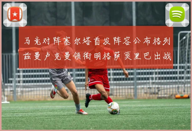 马竞对阵塞尔塔首发阵容公布格列兹曼卢克曼领衔明格萨莫里巴出战