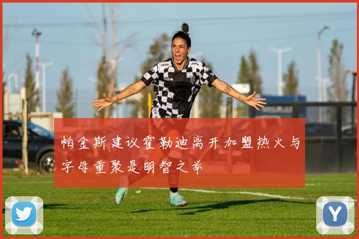 帕金斯建议霍勒迪离开加盟热火与字母重聚是明智之举