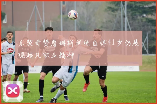 东契奇赞詹姆斯训练自律41岁仍展现超凡职业精神