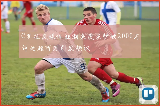 C罗社交媒体狂潮来袭点赞破2000万评论超百万引发热议