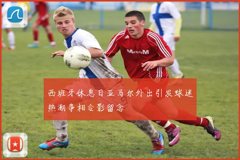 西班牙休息日亚马尔外出引发球迷热潮争相合影留念