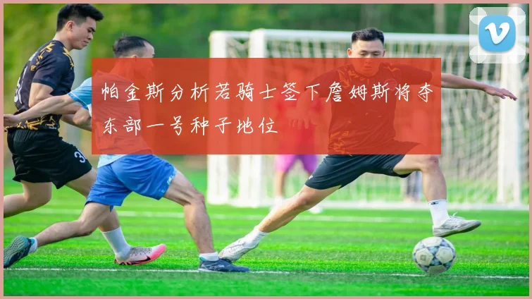 帕金斯分析若骑士签下詹姆斯将夺东部一号种子地位