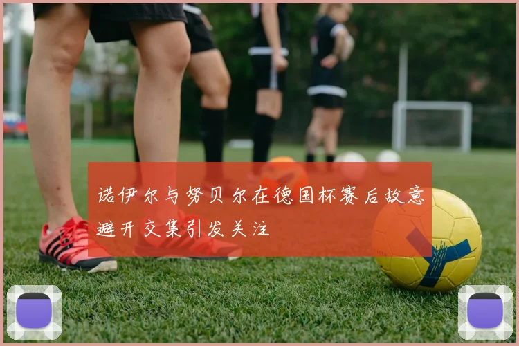 诺伊尔与努贝尔在德国杯赛后故意避开交集引发关注